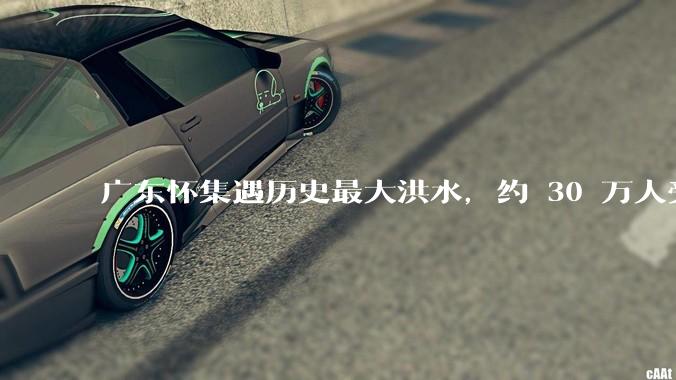 广东怀集遇历史最大洪水，约 30 万人受灾，积水最深处达 3 米，目前当地情况如何？