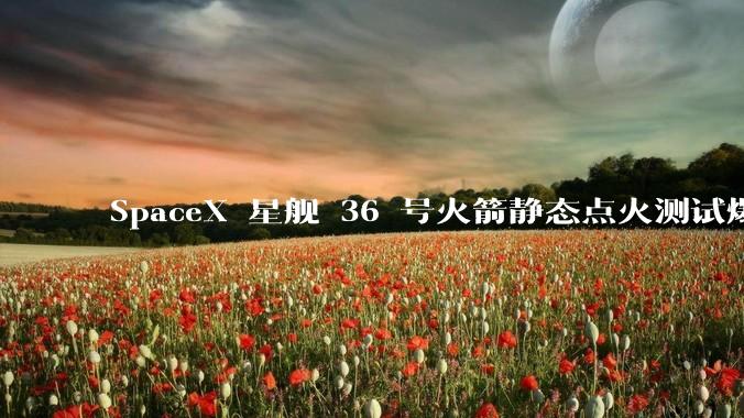 SpaceX 星舰 36 号火箭静态点火测试爆炸，爆炸的原因是什么？会对星舰发展产生什么影响？