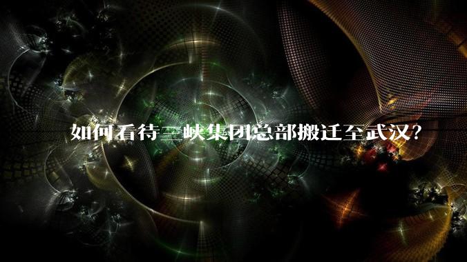 如何看待三峡集团总部搬迁至武汉？